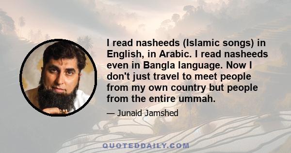 I read nasheeds (Islamic songs) in English, in Arabic. I read nasheeds even in Bangla language. Now I don't just travel to meet people from my own country but people from the entire ummah.