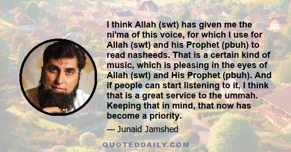 I think Allah (swt) has given me the ni'ma of this voice, for which I use for Allah (swt) and his Prophet (pbuh) to read nasheeds. That is a certain kind of music, which is pleasing in the eyes of Allah (swt) and His