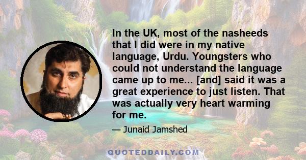 In the UK, most of the nasheeds that I did were in my native language, Urdu. Youngsters who could not understand the language came up to me... [and] said it was a great experience to just listen. That was actually very