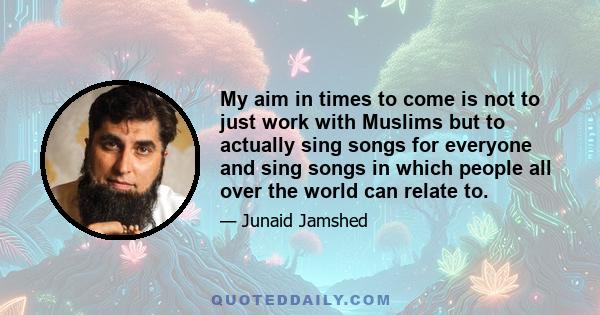 My aim in times to come is not to just work with Muslims but to actually sing songs for everyone and sing songs in which people all over the world can relate to.