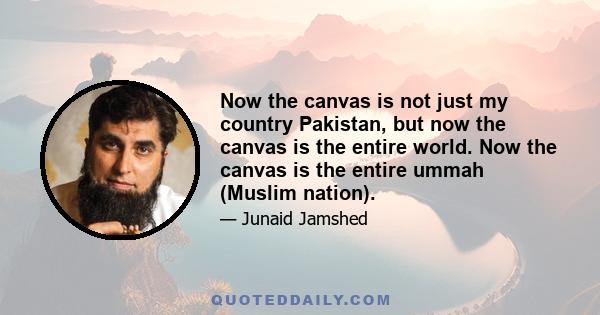 Now the canvas is not just my country Pakistan, but now the canvas is the entire world. Now the canvas is the entire ummah (Muslim nation).