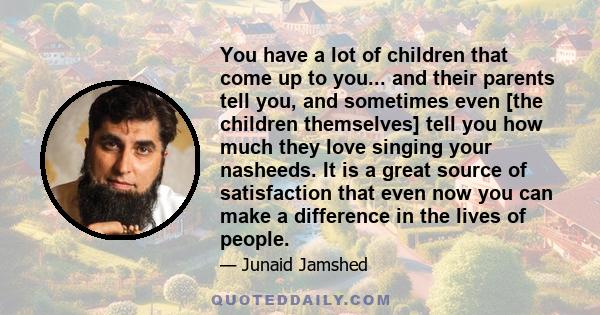 You have a lot of children that come up to you... and their parents tell you, and sometimes even [the children themselves] tell you how much they love singing your nasheeds. It is a great source of satisfaction that