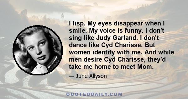 I lisp. My eyes disappear when I smile. My voice is funny. I don't sing like Judy Garland. I don't dance like Cyd Charisse. But women identify with me. And while men desire Cyd Charisse, they'd take me home to meet Mom.