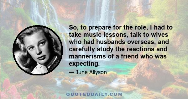 So, to prepare for the role, I had to take music lessons, talk to wives who had husbands overseas, and carefully study the reactions and mannerisms of a friend who was expecting.