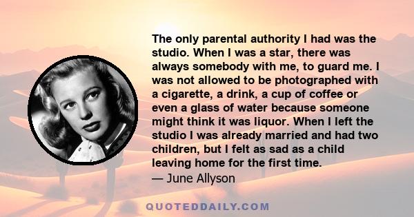 The only parental authority I had was the studio. When I was a star, there was always somebody with me, to guard me. I was not allowed to be photographed with a cigarette, a drink, a cup of coffee or even a glass of