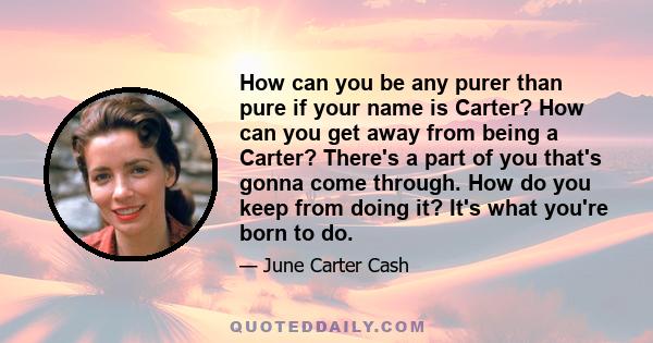 How can you be any purer than pure if your name is Carter? How can you get away from being a Carter? There's a part of you that's gonna come through. How do you keep from doing it? It's what you're born to do.