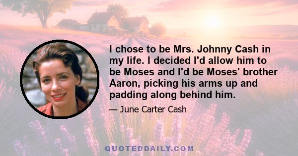 I chose to be Mrs. Johnny Cash in my life. I decided I'd allow him to be Moses and I'd be Moses' brother Aaron, picking his arms up and padding along behind him.