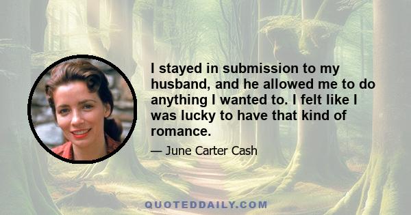 I stayed in submission to my husband, and he allowed me to do anything I wanted to. I felt like I was lucky to have that kind of romance.