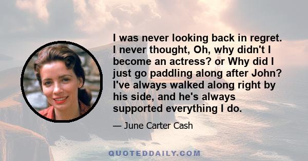 I was never looking back in regret. I never thought, Oh, why didn't I become an actress? or Why did I just go paddling along after John? I've always walked along right by his side, and he's always supported everything I 