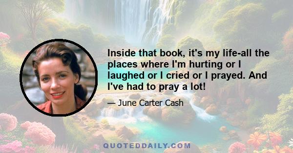 Inside that book, it's my life-all the places where I'm hurting or I laughed or I cried or I prayed. And I've had to pray a lot!