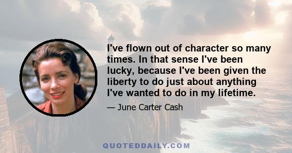 I've flown out of character so many times. In that sense I've been lucky, because I've been given the liberty to do just about anything I've wanted to do in my lifetime.