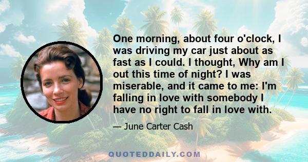 One morning, about four o'clock, I was driving my car just about as fast as I could. I thought, Why am I out this time of night? I was miserable, and it came to me: I'm falling in love with somebody I have no right to