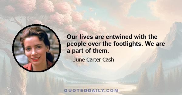 Our lives are entwined with the people over the footlights. We are a part of them.