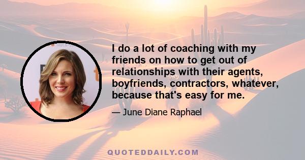 I do a lot of coaching with my friends on how to get out of relationships with their agents, boyfriends, contractors, whatever, because that's easy for me.