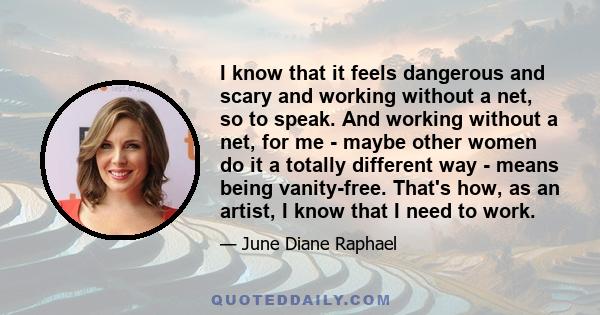 I know that it feels dangerous and scary and working without a net, so to speak. And working without a net, for me - maybe other women do it a totally different way - means being vanity-free. That's how, as an artist, I 