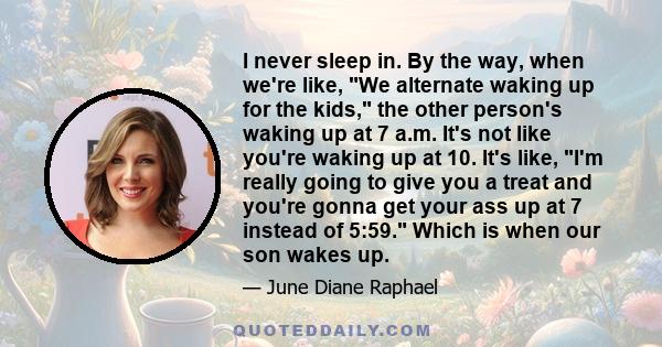 I never sleep in. By the way, when we're like, We alternate waking up for the kids, the other person's waking up at 7 a.m. It's not like you're waking up at 10. It's like, I'm really going to give you a treat and you're 