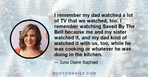 I remember my dad watched a lot of TV that we watched, too. I remember watching Saved By The Bell because me and my sister watched it, and my dad kind of watched it with us, too, while he was cooking or whatever he was