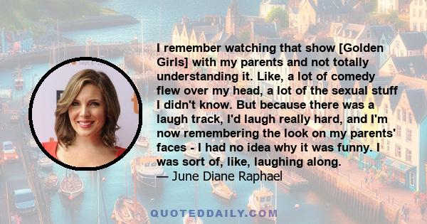 I remember watching that show [Golden Girls] with my parents and not totally understanding it. Like, a lot of comedy flew over my head, a lot of the sexual stuff I didn't know. But because there was a laugh track, I'd