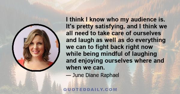 I think I know who my audience is. It's pretty satisfying, and I think we all need to take care of ourselves and laugh as well as do everything we can to fight back right now while being mindful of laughing and enjoying 