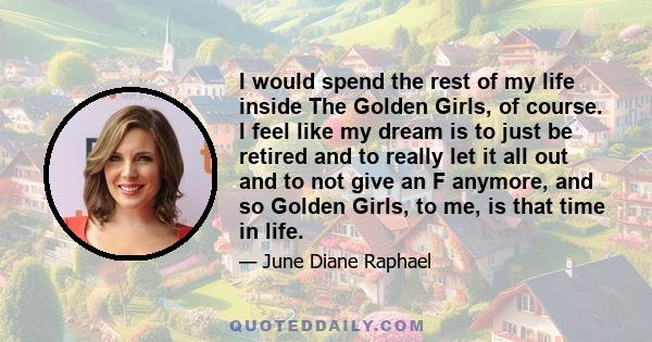 I would spend the rest of my life inside The Golden Girls, of course. I feel like my dream is to just be retired and to really let it all out and to not give an F anymore, and so Golden Girls, to me, is that time in