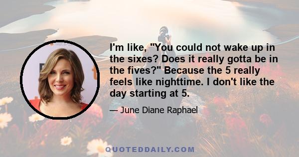 I'm like, You could not wake up in the sixes? Does it really gotta be in the fives? Because the 5 really feels like nighttime. I don't like the day starting at 5.