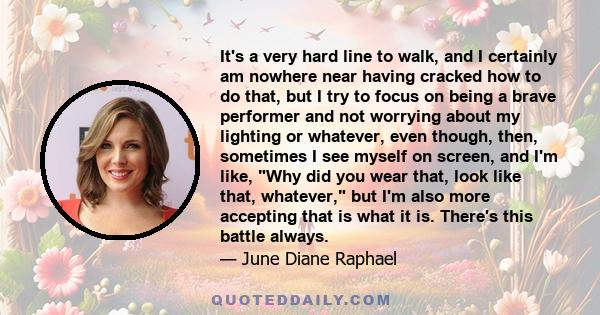 It's a very hard line to walk, and I certainly am nowhere near having cracked how to do that, but I try to focus on being a brave performer and not worrying about my lighting or whatever, even though, then, sometimes I