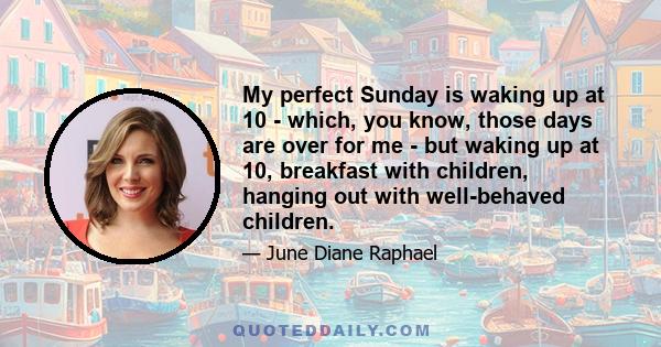 My perfect Sunday is waking up at 10 - which, you know, those days are over for me - but waking up at 10, breakfast with children, hanging out with well-behaved children.