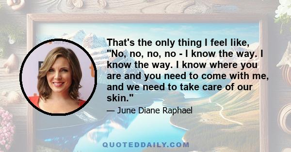 That's the only thing I feel like, No, no, no, no - I know the way. I know the way. I know where you are and you need to come with me, and we need to take care of our skin.