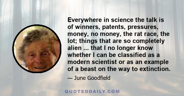 Everywhere in science the talk is of winners, patents, pressures, money, no money, the rat race, the lot; things that are so completely alien ... that I no longer know whether I can be classified as a modern scientist