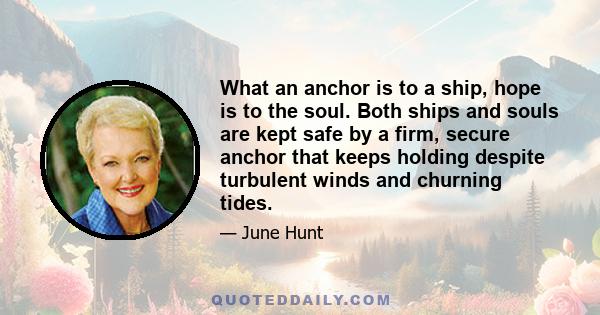 What an anchor is to a ship, hope is to the soul. Both ships and souls are kept safe by a firm, secure anchor that keeps holding despite turbulent winds and churning tides.