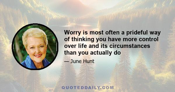 Worry is most often a prideful way of thinking you have more control over life and its circumstances than you actually do