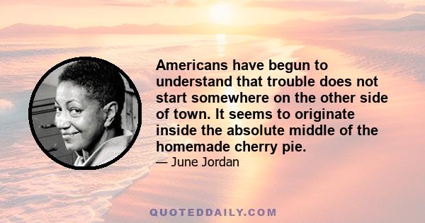 Americans have begun to understand that trouble does not start somewhere on the other side of town. It seems to originate inside the absolute middle of the homemade cherry pie.