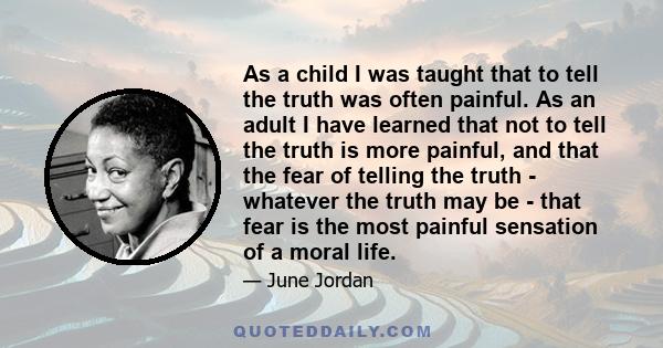 As a child I was taught that to tell the truth was often painful. As an adult I have learned that not to tell the truth is more painful, and that the fear of telling the truth - whatever the truth may be - that fear is