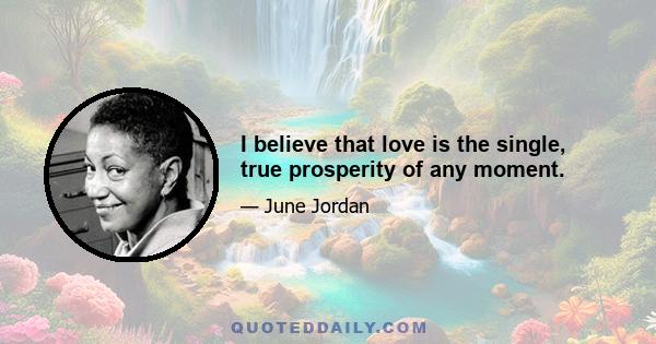 I believe that love is the single, true prosperity of any moment.