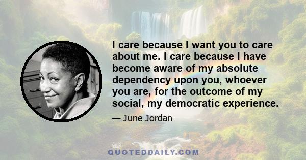 I care because I want you to care about me. I care because I have become aware of my absolute dependency upon you, whoever you are, for the outcome of my social, my democratic experience.