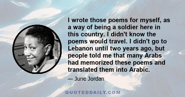 I wrote those poems for myself, as a way of being a soldier here in this country. I didn't know the poems would travel. I didn't go to Lebanon until two years ago, but people told me that many Arabs had memorized these