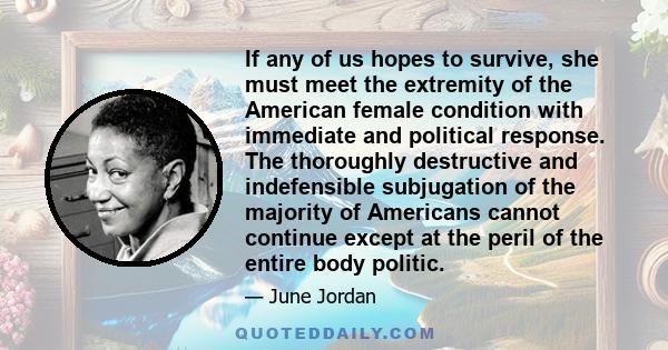 If any of us hopes to survive, she must meet the extremity of the American female condition with immediate and political response. The thoroughly destructive and indefensible subjugation of the majority of Americans