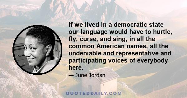 If we lived in a democratic state our language would have to hurtle, fly, curse, and sing, in all the common American names, all the undeniable and representative and participating voices of everybody here.