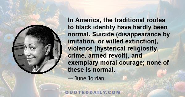 In America, the traditional routes to black identity have hardly been normal. Suicide (disappearance by imitation, or willed extinction), violence (hysterical religiosity, crime, armed revolt), and exemplary moral