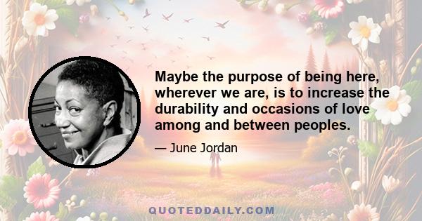 Maybe the purpose of being here, wherever we are, is to increase the durability and occasions of love among and between peoples.