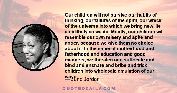 Our children will not survive our habits of thinking, our failures of the spirit, our wreck of the universe into which we bring new life as blithely as we do. Mostly, our children will resemble our own misery and spite