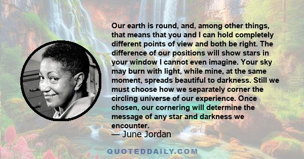 Our earth is round, and, among other things, that means that you and I can hold completely different points of view and both be right. The difference of our positions will show stars in your window I cannot even