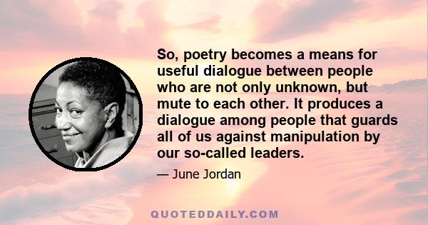 So, poetry becomes a means for useful dialogue between people who are not only unknown, but mute to each other. It produces a dialogue among people that guards all of us against manipulation by our so-called leaders.