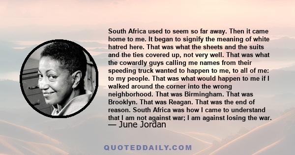 South Africa used to seem so far away. Then it came home to me. It began to signify the meaning of white hatred here. That was what the sheets and the suits and the ties covered up, not very well. That was what the