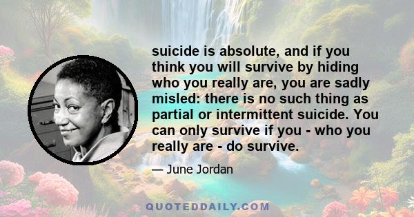 suicide is absolute, and if you think you will survive by hiding who you really are, you are sadly misled: there is no such thing as partial or intermittent suicide. You can only survive if you - who you really are - do 