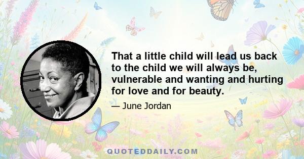 That a little child will lead us back to the child we will always be, vulnerable and wanting and hurting for love and for beauty.