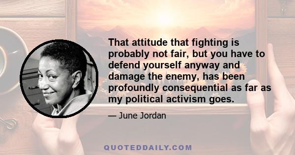 That attitude that fighting is probably not fair, but you have to defend yourself anyway and damage the enemy, has been profoundly consequential as far as my political activism goes.