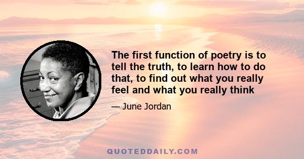 The first function of poetry is to tell the truth, to learn how to do that, to find out what you really feel and what you really think