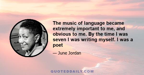 The music of language became extremely important to me, and obvious to me. By the time I was seven I was writing myself. I was a poet