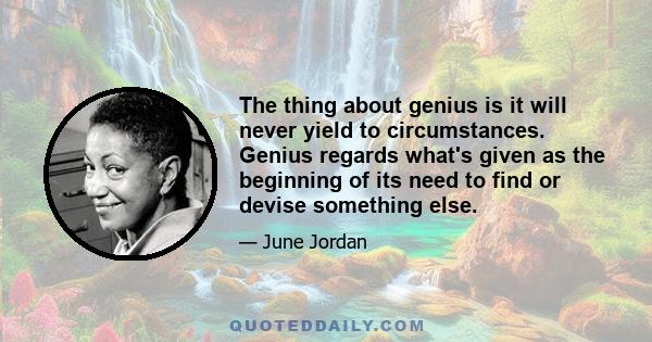 The thing about genius is it will never yield to circumstances. Genius regards what's given as the beginning of its need to find or devise something else.